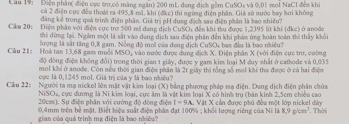 Cầu 19:  Điện phân( điện cực trơ,có màng ngăn) 200 mL dung dịch gồm CuSO4 và 0,01 mol NaCl đên khi
cả 2 điện cực đều thoát ra 495,8 mL khí (đkc) thì ngừng điện phân. Giả sử nước bay hơi không
đáng kể trong quá trình điện phân. Giá trị pH dung dịch sau điện phân là bao nhiêu?
Câu 20: Điện phân với điện cực trở 500 ml dung dịch CuSO4 đến khi thu được 1,2395 lít khí (đkc) ở anode
thì dừng lại. Ngâm một lá sắt vào dung dịch sau điện phân đến khi phản ứng hoàn toàn thì thấy khối
lượng lá sắt tăng 0,8 gam. Nồng độ mol của dung dịch ở CuSO_4 ban đầu là bao nhiêu?
Câu 21: Hoà tan 13,68 gam muối MSO_4 vào nước được dung dịch X. Điện phân X (với điện cực trơ, cường
độ dòng điện không đổi) trong thời gian t giây, được y gam kim loại M duy nhất ở cathode và 0,035
mol khí ở anode. Còn nếu thời gian điện phân là 2t giây thì tổng số mol khí thu được ở cả hai điện
cực là 0,1245 mol. Giá trị của y là bao nhiêu?
Câu 22: Người ta mạ nickel lên mặt vật kim loại (X) bằng phương pháp mạ điện. Dung dịch điện phân chứa
NiSO₄, cực dương là Ni kim loại, cực âm là vật kim loại X có hình trụ (bán kính 2,5cm chiều cao
20cm). Sự điện phân với cường độ dòng điện I=9A X. Vật X cần được phủ đều một lớp nickel dày
0,4mm trên bề mặt. Biết hiệu suất điện phân đạt 100% ; khối lượng riêng của Ni là 8,9g/cm^2. Thời
gian của quá trình mạ điện là bao nhiêu?