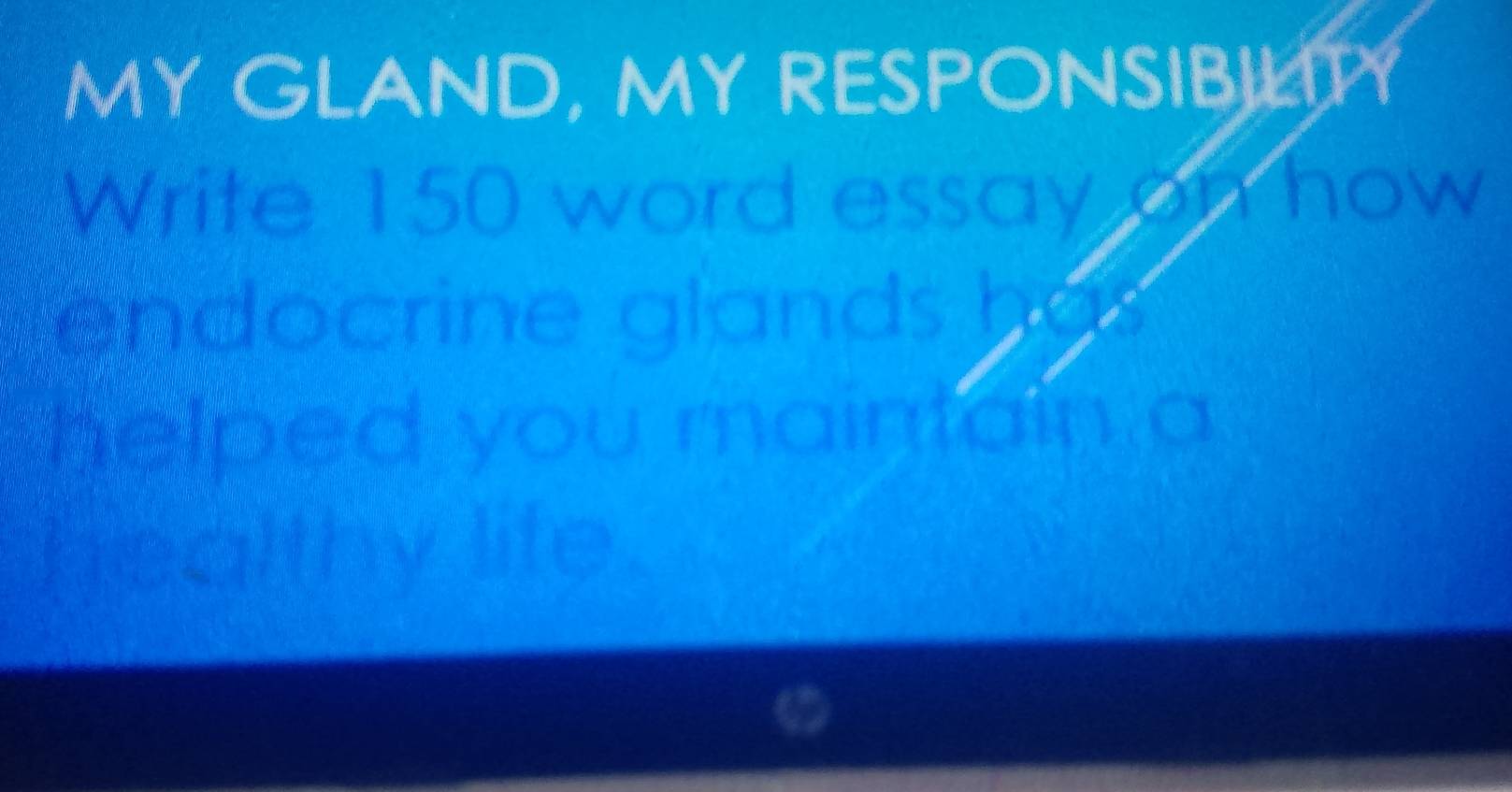 MY GLAND, MY RESPONSIBILITY 
Write 150 word essay on how 
endocrine glands has 
helped you maintain a 
healthy life .