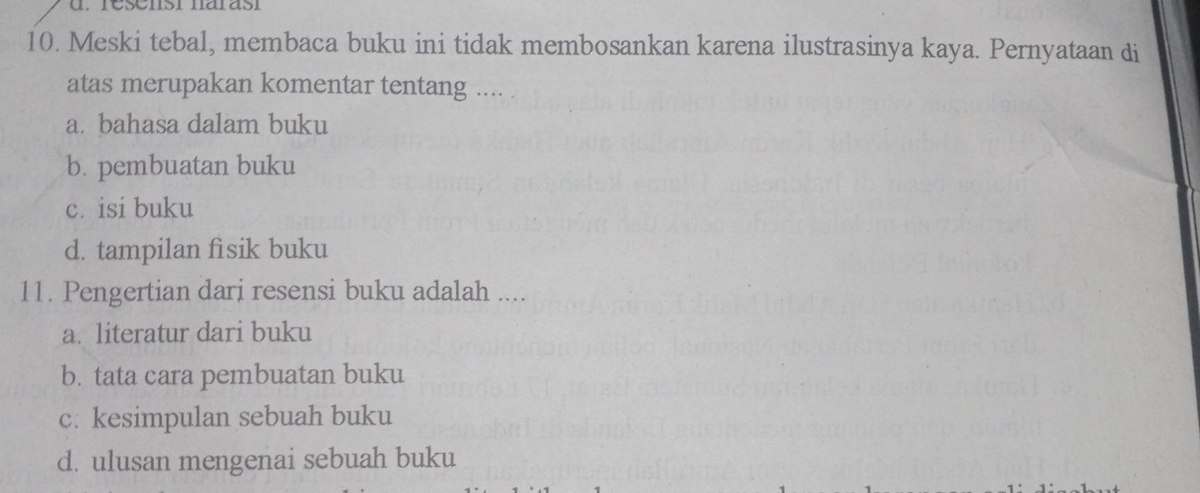 resensi narasí
10. Meski tebal, membaca buku ini tidak membosankan karena ilustrasinya kaya. Pernyataan di
atas merupakan komentar tentang ....
a. bahasa dalam buku
b. pembuatan buku
c. isi buku
d. tampilan fisik buku
11. Pengertian dari resensi buku adalah ....
a. literatur dari buku
b. tata cara pembuatan buku
c: kesimpulan sebuah buku
d. ulusan mengenai sebuah buku