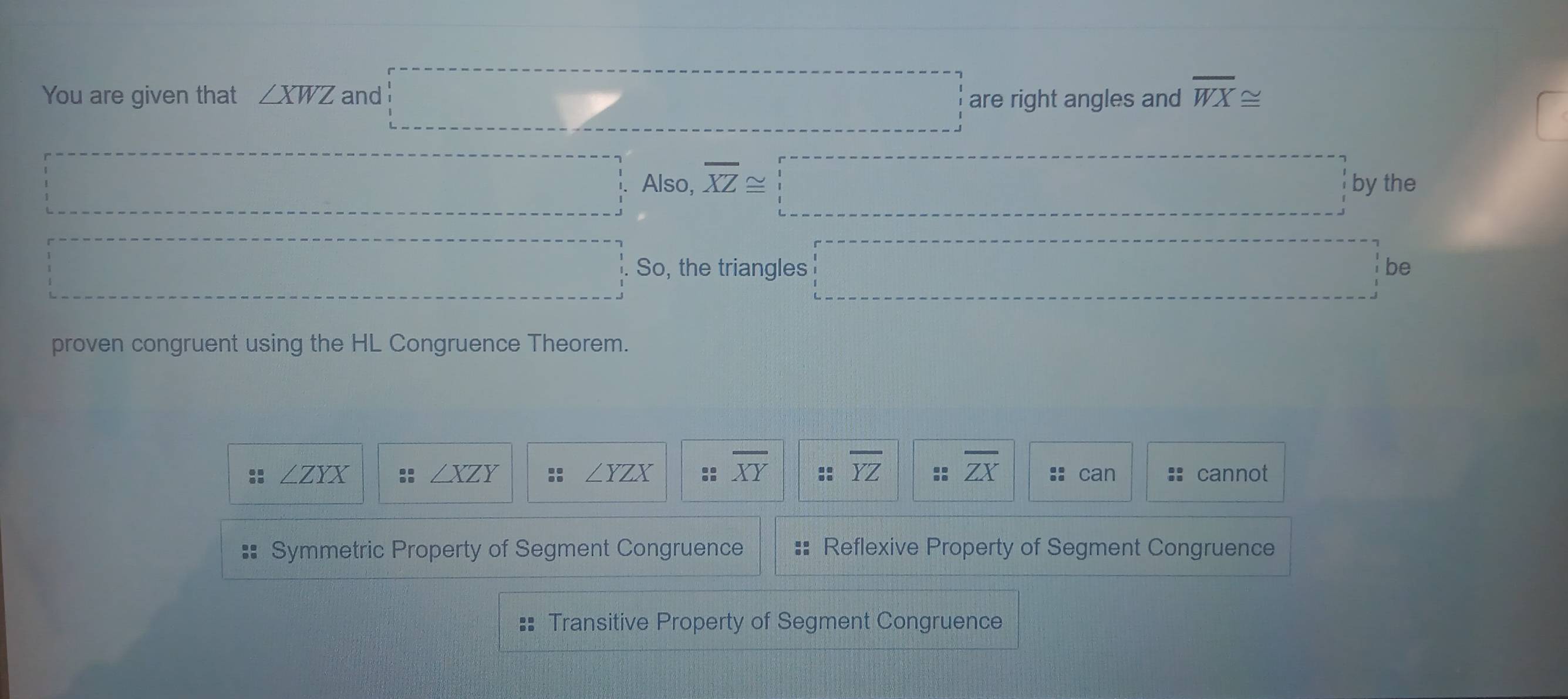 .. 
You are given that ∠ XWZ and are right angles and overline WX≌
·s ·s ·s Also, overline XZ≌ □ by the
·s ·s ·s ·s So, the triangles □ be
proven congruent using the HL Congruence Theorem.
∠ ZYX can cannot
∠ XZY
∠ YZX :: overline XY :: overline YZ :: overline ZX ::
Symmetric Property of Segment Congruence Reflexive Property of Segment Congruence
:: Transitive Property of Segment Congruence