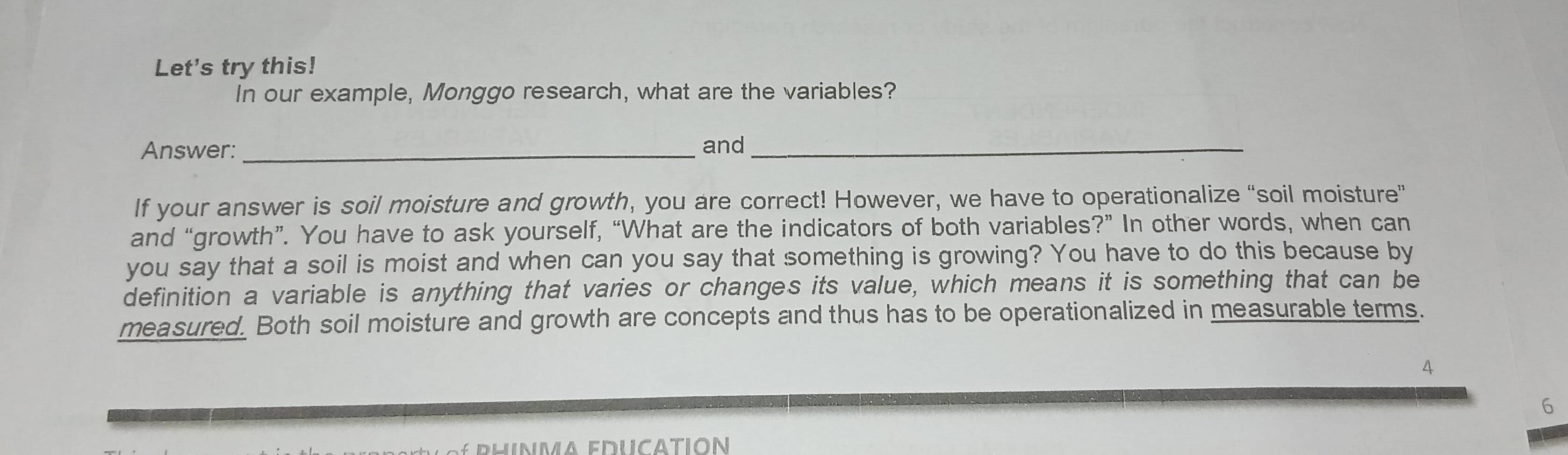 Let's try this! 
In our example, Monggo research, what are the variables? 
Answer: _and_ 
If your answer is soil moisture and growth, you are correct! However, we have to operationalize “soil moisture” 
and “growth”. You have to ask yourself, “What are the indicators of both variables?” In other words, when can 
you say that a soil is moist and when can you say that something is growing? You have to do this because by 
definition a variable is anything that varies or changes its value, which means it is something that can be 
measured. Both soil moisture and growth are concepts and thus has to be operationalized in measurable terms. 
4 
6 
* phinma educatión