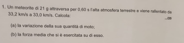 Un meteorite di 21 g attraversa per 0,60 s l'alta atmosfera terrestre e viene rallentato da
33,2 km/s a 33,0 km/s. Calcola: 
.../20 
(a) la variazione della sua quantità di moto; 
(b) la forza media che si è esercitata su di esso.