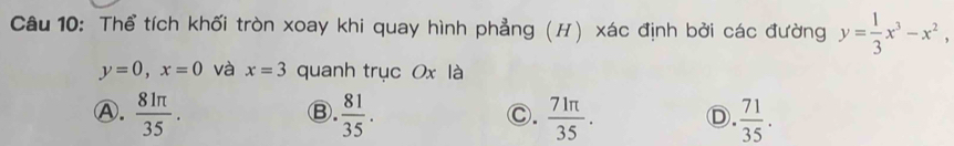 Thể tích khối tròn xoay khi quay hình phẳng (H) xác định bởi các đường y= 1/3 x^3-x^2,
y=0, x=0 và x=3 quanh trục Ox là
Ⓐ.  81π /35 .  81/35 .  71π /35 . D.  71/35 . 
Ⓑ.
Ⓒ.