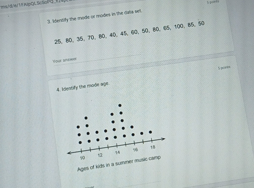 ms/d/e/1FAlpQLScSoPq_724 
S points 
3. Identify the mode or modes in the data set.
25, 80, 35 ， 70, 80, 40, 45, 60, 50, 80 ， 65, 100, 85 ， 50
Your answer 
5 points 
4. Identify the mode age. 
Ages of kids in a summer music camp