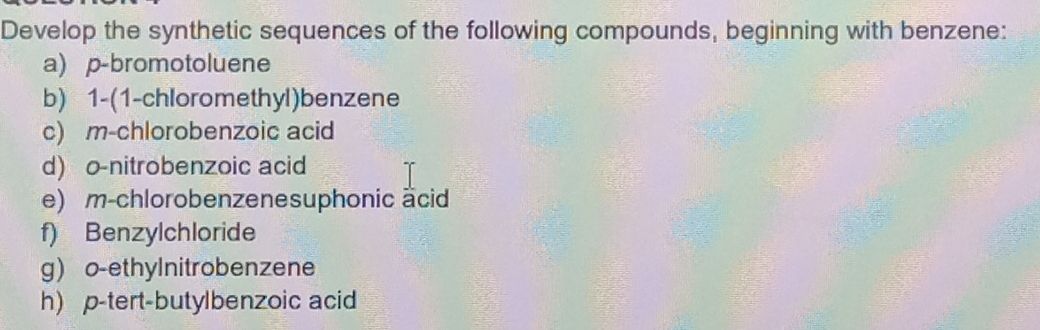 Develop the synthetic sequences of the following compounds, beginning with benzene: 
a) p-bromotoluene 
b) 1-(1-chloromethyl)benzene 
c) m-chlorobenzoic acid 
d) o-nitrobenzoic acid 
e) m-chlorobenzenesuphonic äcid 
f) Benzylchloride 
g) o-ethylnitrobenzene 
h) p-tert-butylbenzoic acid