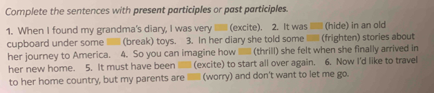 Complete the sentences with present participles or past participles. 
1. When I found my grandma's diary, I was very (excite). 2. It was (hide) in an old 
cupboard under some (break) toys. 3. In her diary she told some (frighten) stories about 
her journey to America. 4. So you can imagine how (thrill) she felt when she finally arrived in 
her new home. 5. It must have been (excite) to start all over again. 6. Now I'd like to travel 
to her home country, but my parents are ■ (worry) and don’t want to let me go.