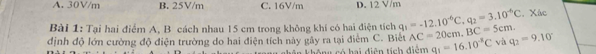 A. 30V/m B. 25V/m C. 16V/m D. 12 V/m
Bài 1: Tại hai điểm A, B cách nhau 15 cm trong không khí có hai điện tích q_1=-12.10^(-6)C, q_2=3.10^(-6)C Xác
dịnh độ lớn cường độ điện trường do hai diện tích này gây ra tại điểm C. Biết AC=20cm, BC=5cm. và q_2=9.10°
không có hai diện tích diệm q_1=16.10^(-8)C