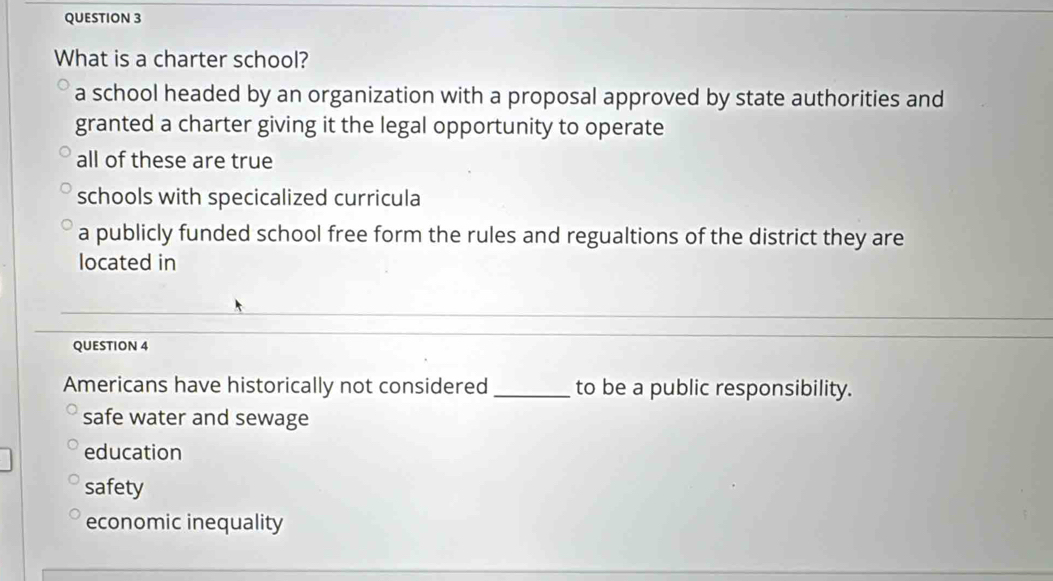 What is a charter school?
a school headed by an organization with a proposal approved by state authorities and
granted a charter giving it the legal opportunity to operate
all of these are true
schools with specicalized curricula
a publicly funded school free form the rules and regualtions of the district they are
located in
QUESTION 4
Americans have historically not considered_ to be a public responsibility.
safe water and sewage
education
safety
economic inequality