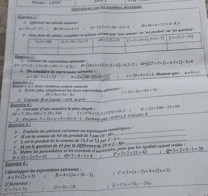 Niveau : IAPIC
Opérations sur les nombres décimaux
Exercice 1:
1- Effectuer les calculs suivants :
A=19+11-15; ( B=30+6* 4+2; C=15,5* 2+36-3,5* 2; D=48/ 6+2,5* 4-8,5
duit’ ou ‘un quotient’
E=(25* 2-2.5* 4)+(40/ 5-4,5);F=[10* 3+(3,5* 2+5)]-4,2* 2;G=[(27/ 3* 2)+4,5* 2]-3* 4 1- Calculer les expressions sulvantes :
2- On considère les expressions suivantes :
a=20-5* 3+25; b=2* [20-(3* 2-1)]; c=20/ 4* 5+5 Montrer que : a=b=c
Exercice 3 :
Soient x et y deux nombres entiers naturels
1- Ecrire plus simplement les deux expressions suivantes : I=2x+6y+8x+4y
H=3x+5x-2x;
2- Calculer H et I pour : x=2 e y=3
Exercice 4 :
I- Calculer d'une manière la plus simple : K=25* 100-25* 99
M=7,29* 496+7,29* 504; l=1576* 15,5+1576* 84,5; a+b=1,5 Calculer S
2- On pose S=10* a+8+10* b-1.Sachant que :
Exercice 5 :
1- Traduire les phrases suivantes en expressions numériques :
_
H est la somme de 9et du produit de 5 par 10:H= _
L est le produit de la somme de 15,5 et 7,5 par 2:L= _
M est le quotient de 45 par la différence de 20 et 2:M=
2- Mettre les parenthèses et les crochets si nécessaire, pour que les égalités soient vraies :
N=35+2* 3=41; O=7-4-1=4 : P=3* 2+12=42; Q=3+2* 5-1=20
Exercice 6 :
1/développer les expressions suivantes :
A=3* (2x+5); B=4* (2a+3b-2); C=2* (x-3)+4* (2x+1)
2/ factoriser :
C=7x+7y : D=9x-18; E=15x+10y-20a