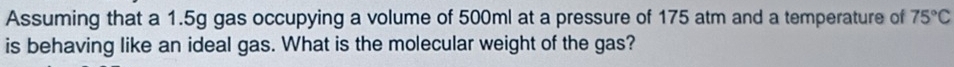 Assuming that a 1.5g gas occupying a volume of 500ml at a pressure of 175 atm and a temperature of 75°C
is behaving like an ideal gas. What is the molecular weight of the gas?