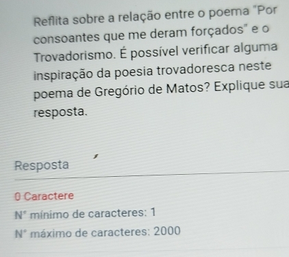 Reflita sobre a relação entre o poema "Por 
consoantes que me deram forçados" e o 
Trovadorismo. É possível verificar alguma 
inspiração da poesia trovadoresca neste 
poema de Gregório de Matos? Explique sua 
resposta. 
Resposta 
0 Caractere
N° mínimo de caracteres: 1
N° máximo de caracteres: 2000