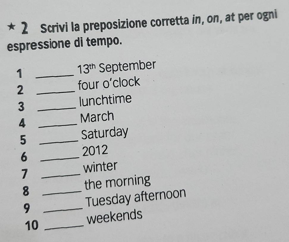 Scrivi la preposizione corretta in, on, at per ogni 
espressione di tempo. 
1 _September
13^(th)
2 _four o’clock 
3 _lunchtime 
_4 
March 
5 _Saturday 
_6 
2012 
_7 
winter 
8 _the morning 
9 _Tuesday afternoon 
10 _weekends