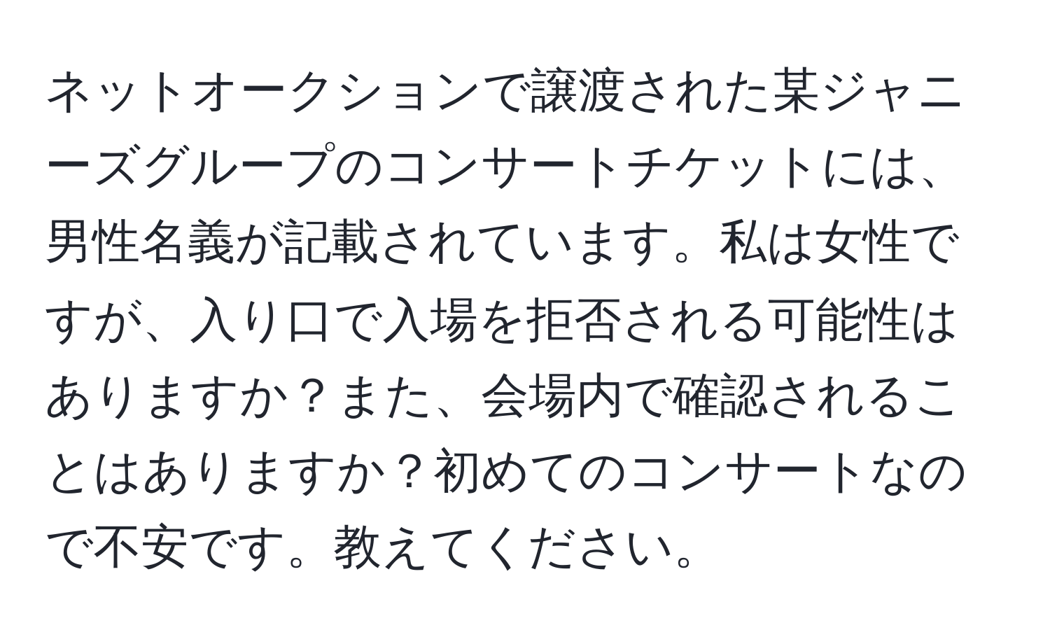 ネットオークションで譲渡された某ジャニーズグループのコンサートチケットには、男性名義が記載されています。私は女性ですが、入り口で入場を拒否される可能性はありますか？また、会場内で確認されることはありますか？初めてのコンサートなので不安です。教えてください。