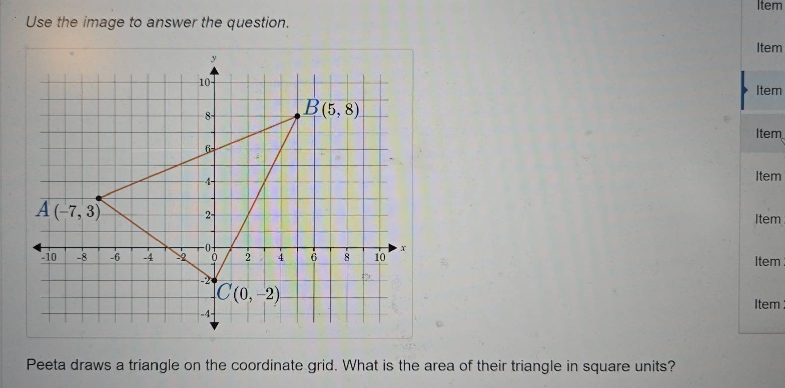 Item
Use the image to answer the question.
Item
Item
Item
Item
Item
Item
Item
Peeta draws a triangle on the coordinate grid. What is the area of their triangle in square units?