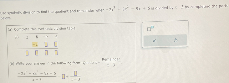 Use synthetic division to find the quotient and remainder when -2x^3+8x^2-9x+6 is divided by x-3 by completing the parts 
below. 
(a) Complete this synthetic division table. 
3 -2 8 -9 6
×
- 2
(b) Write your answer in the following form: Quotient + Remainder/x-3 .
 (-2x^3+8x^2-9x+6)/x-3 =□ + □ /x-3 