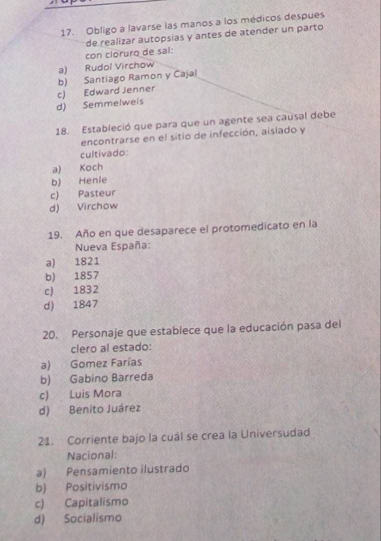 Obligo a lavarse las manos a los médicos despues
de realizar autopsias y antes de atender un parto
con cloruro de sal:
a) Rudol Virchow
b) Santiago Ramon y Cajal
c) Edward Jenner
d) Semmelweis
18. Estableció que para que un agente sea causal debe
encontrarse en el sitio de infección, aislado y
cultivado:
a) Koch
b) Henlé
c) Pasteur
d) Virchow
19. Año en que desaparece el protomedicato en la
Nueva España:
a) 1821
b) 1857
c) 1832
d) 1847
20. Personaje que establece que la educación pasa del
clero al estado:
a) Gomez Farías
b) Gabino Barreda
c) Luis Mora
d) Benito Juárez
21. Corriente bajo la cual se crea la Universudad
Nacional:
a) Pensamiento ilustrado
b) Positivismo
c) Capitalismo
d) Socialismo