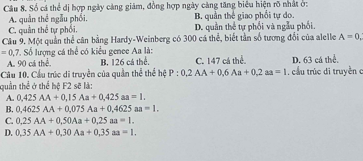 Số cá thể dị hợp ngày càng giảm, đồng hợp ngày càng tăng biểu hiện rõ nhất ở:
A. quần thể ngẫu phối. B. quần thể giao phối tự do.
C. quần thể tự phối. D. quần thể tự phối và ngẫu phối.
Câu 9. Một quần thể cân bằng Hardy-Weinberg có 300 cá thể, biết tần số tương đối của alelle A=0,
=0,7. Số lượng cá thể có kiểu genee Aa là:
A. 90 cá thể. B. 126 cá thể. C. 147 cá thể. D. 63 cá thể.
Câu 10. Cấu trúc di truyền của quần thể thế hệ P:0,2AA+0,6Aa+0, 2aa=1. ấu trúc di truyền c
quần thể ở thế hệ F2 sẽ là:
A. 0,425AA+0,15Aa+0,425aa=1.
B. 0,4625AA+0,075Aa+0,4625aa=1.
C. 0,25AA+0,50Aa+0,25aa=1.
D. 0,35AA+0,30Aa+0,35aa=1.