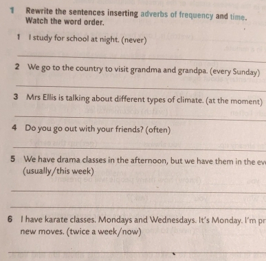 Rewrite the sentences inserting adverbs of frequency and time. 
Watch the word order. 
1 I study for school at night. (never) 
_ 
2 We go to the country to visit grandma and grandpa. (every Sunday) 
_ 
3 Mrs Ellis is talking about different types of climate. (at the moment) 
_ 
4 Do you go out with your friends? (often) 
_ 
5 We have drama classes in the afternoon, but we have them in the ev 
(usually/this week) 
_ 
_ 
6 I have karate classes. Mondays and Wednesdays. It's Monday. I'm pr 
new moves. (twice a week/now) 
_