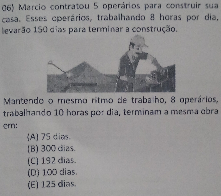 Marcio contratou 5 operários para construir sua
casa. Esses operários, trabalhando 8 horas por dia,
levarão 150 dias para terminar a construção.
Mantendo o mesmo ritmo de trabalho, 8 operários,
trabalhando 10 horas por dia, terminam a mesma obra
em:
(A) 75 dias.
(B) 300 dias.
(C) 192 dias.
(D) 100 dias.
(E) 125 dias.