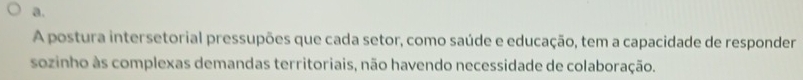 a.
A postura intersetorial pressupões que cada setor, como saúde e educação, tem a capacidade de responder
sozinho às complexas demandas territoriais, não havendo necessidade de colaboração.