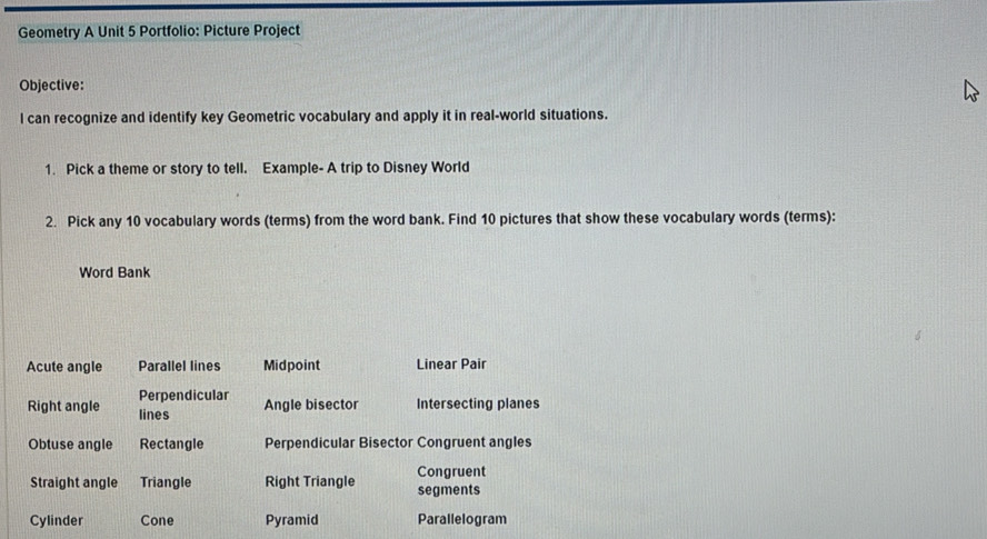 Geometry A Unit 5 Portfolio: Picture Project
Objective:
l can recognize and identify key Geometric vocabulary and apply it in real-world situations.
1. Pick a theme or story to tell. Example- A trip to Disney World
2. Pick any 10 vocabulary words (terms) from the word bank. Find 10 pictures that show these vocabulary words (terms):
Word Bank
Acute angle Parallel lines Midpoint Linear Pair
Perpendicular Angle bisector Intersecting planes
Right angle lines
Obtuse angle Rectangle Perpendicular Bisector Congruent angles
Congruent
Straight angle Triangle Right Triangle segments
Cylinder Cone Pyramid Parallelogram