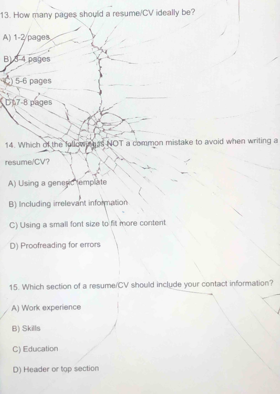 How many pages should a resume/CV ideally be?
A) 1-2 pages
B) 3-4 pages
) 5-6 pages
D 7-8 pages
14. Which of the following is NOT a common mistake to avoid when writing a
resume/CV?
A) Using a generic template
B) Including irrelevant information
C) Using a small font size to fit more content
D) Proofreading for errors
15. Which section of a resume/CV should include your contact information?
A) Work experience
B) Skills
C) Education
D) Header or top section