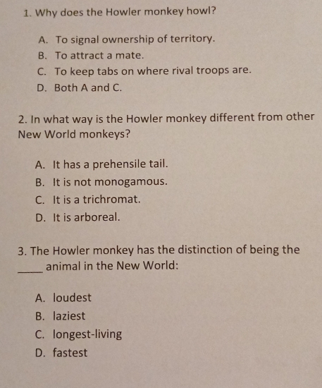 Why does the Howler monkey howl?
A. To signal ownership of territory.
B. To attract a mate.
C. To keep tabs on where rival troops are.
D. Both A and C.
2. In what way is the Howler monkey different from other
New World monkeys?
A. It has a prehensile tail.
B. It is not monogamous.
C. It is a trichromat.
D. It is arboreal.
3. The Howler monkey has the distinction of being the
_
animal in the New World:
A. loudest
B. laziest
C. longest-living
D. fastest