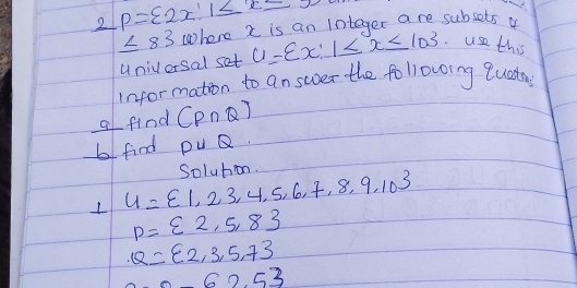 2 p= 2x|1≤ x≤ 5
≤ 83 where 2 is an integer are subsets o 
univorsal set U= x:1≤ x≤ 103 use this 
infor mation to answer the following lueda 
a find (P∩ Q)
b find puQ.
U= 1,23,4,5,6,7,8,9,10 Soluton
p= 2,5,8
Q= 2,3,5,7
62.53