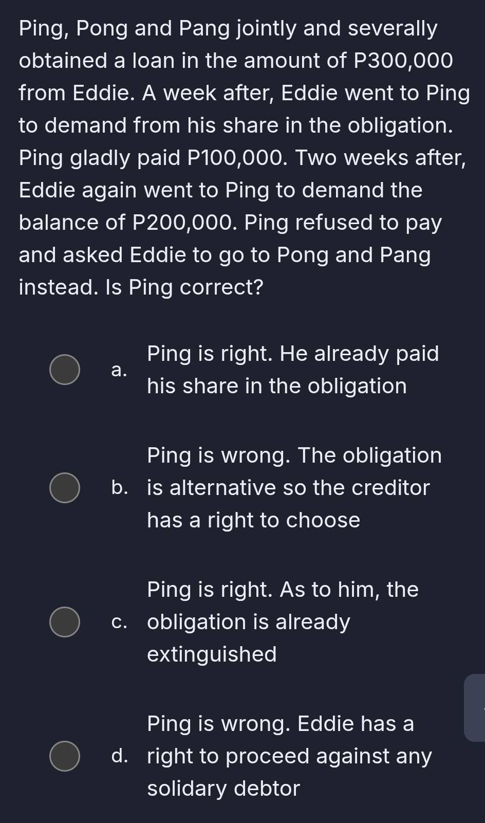 Ping, Pong and Pang jointly and severally
obtained a loan in the amount of P300,000
from Eddie. A week after, Eddie went to Ping
to demand from his share in the obligation.
Ping gladly paid P100,000. Two weeks after,
Eddie again went to Ping to demand the
balance of P200,000. Ping refused to pay
and asked Eddie to go to Pong and Pang
instead. Is Ping correct?
Ping is right. He already paid
a.
his share in the obligation
Ping is wrong. The obligation
b. is alternative so the creditor
has a right to choose
Ping is right. As to him, the
c. obligation is already
extinguished
Ping is wrong. Eddie has a
d. right to proceed against any
solidary debtor