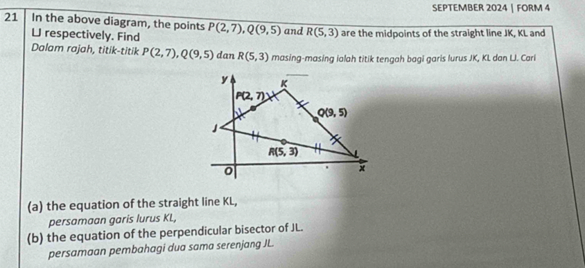 SEPTEMBER 2024 | FORM 4
21 In the above diagram, the points P(2,7),Q(9,5) and R(5,3) are the midpoints of the straight line JK, KL and
L respectively. Find
Dalam rajah, titik-titik P(2,7),Q(9,5) dan R(5,3) masing-masing ialah titik tengah bagi garis lurus JK, KL dan LJ. Cari
(a) the equation of the straight line KL,
persamaan garis lurus KL,
(b) the equation of the perpendicular bisector of JL.
persamaan pembahagi dua sama serenjang JL.