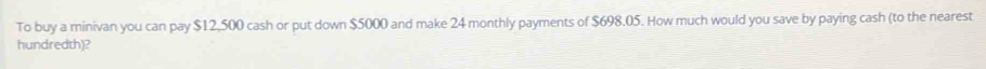 To buy a minivan you can pay $12,500 cash or put down $5000 and make 24 monthly payments of $698.05. How much would you save by paying cash (to the nearest 
hundredth)?