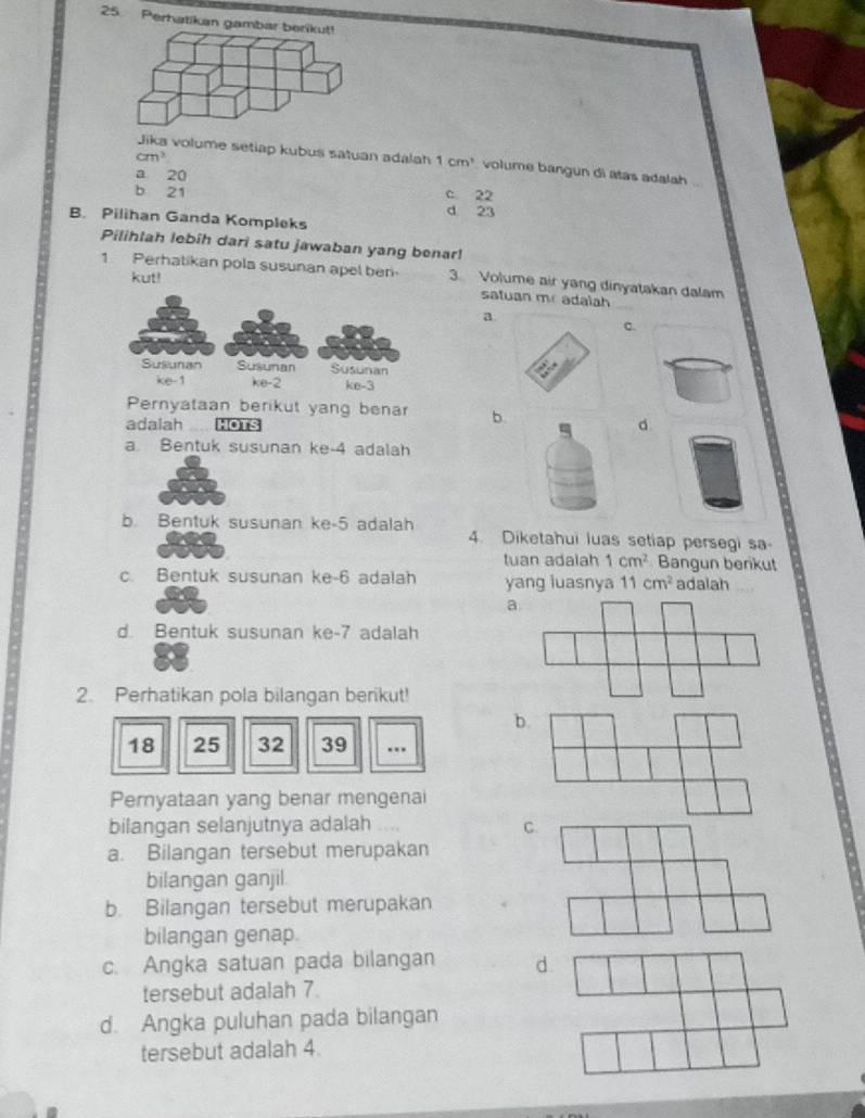 Perhatikan gambar berikut
cm^2
Jika volume setiap kubus satuan adalah 1cm^3 volume bangun di atas adalah
a 20 c 22
b 21 d 23
B. Pilihan Ganda Kompleks
Pilihlah lebih dari satu jawaban yang benar!
1 Perhatikan pola susunan apel ben. 3. Volume air yang dinyatakan dalam
kut!
satuan mr adalah
a
c.
Pernyataan berikut yang benar b.
adalah HOTS
d
a. Bentuk susunan ke- 4 adalah
b. Bentuk susunan ke -5 adalah 4. Diketahui luas setiap persegi sa-
tuan adalah 1cm^2 Bangun benkut
c. Bentuk susunan ke -6 adalah yang luasnya 11cm^2 adalah
a
d. Bentuk susunan ke -7 adalah
2. Perhatikan pola bilangan berikut!
b.
18 25 32 39 …
Pernyataan yang benar mengenai
bilangan selanjutnya adalah C.
a. Bilangan tersebut merupakan
bilangan ganjil
b Bilangan tersebut merupakan
bilangan genap.
c. Angka satuan pada bilangan d
tersebut adalah 7
d. Angka puluhan pada bilangan
tersebut adalah 4.