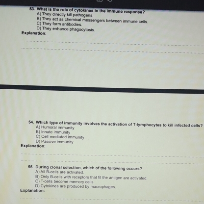 What is the role of cytokines in the immune response?
A) They directly kill pathogens.
C) They form antibodies. B) They act as chemical messengers between immune cells.
D) They enhance phagocytosis.
Explanation:
_
_
54. Which type of immunity involves the activation of T-lymphocytes to kill infected cells?
B) Innate immunity A) Humoral immunity
C) Cell-mediated immunity
Explanation: D) Passive immunity
_
_
55. During clonal selection, which of the following occurs?
A) All B-cells are activated.
B) Only B-cells with receptors that fit the antigen are activated.
C) T-cells become memory cells.
Explanation: D) Cytokines are produced by macrophages.
_