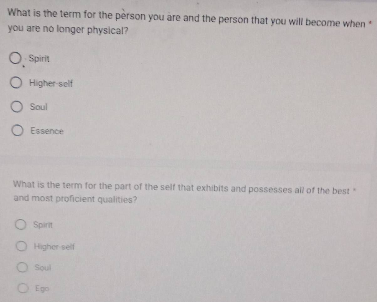 What is the term for the person you are and the person that you will become when*
you are no longer physical?
Spirit
Higher-self
Soul
Essence
What is the term for the part of the self that exhibits and possesses all of the best "
and most proficient qualities?
Spirit
Higher-self
Soul
Ego