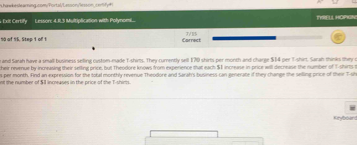 hawkeslearning.com/Portal/Lesson/lesson_certify#! 
Exit Certify Lesson: 4.R.3 Multiplication with Polynomi... TYRELL HOPKNG 
7/15
10 of 15, Step 1 of 1 Correct 
e and Sarah have a small business selling custom-made T-shirts. They currently sell 170 shirts per month and charge $14 per T-shirt. Sarah thinks they o 
their revenue by increasing their selling price, but Theodore knows from experience that each $1 increase in price will decrease the number of T-shirts t 
s per month. Find an expression for the total monthly revenue Theodore and Sarah's business can generate if they change the selling price of their T-sh 
nt the number of $1 increases in the price of the T-shirts. 
Keyboard