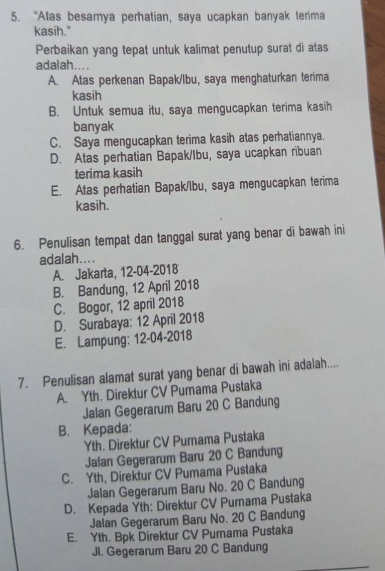 “Atas besamya perhatian, saya ucapkan banyak terima
kasih."
Perbaikan yang tepat untuk kalimat penutup surat di atas
adalah....
A. Atas perkenan Bapak/lbu, saya menghaturkan terima
kasih
B. Untuk semua itu, saya mengucapkan terima kasih
banyak
C. Saya mengucapkan terima kasih atas perhatiannya.
D. Atas perhatian Bapak/Ibu, saya ucapkan ribuan
terima kasih
E. Atas perhatian Bapak/lbu, saya mengucapkan terima
kasih.
6. Penulisan tempat dan tanggal surat yang benar di bawah ini
adalah....
A. Jakarta, 12-04-2018
B. Bandung, 12 April 2018
C. Bogor, 12 april 2018
D. Surabaya: 12 April 2018
E. Lampung: 12-04-2018
7. Penulisan alamat surat yang benar di bawah ini adalah....
A. Yth. Direktur CV Pumama Pustaka
Jalan Gegerarum Baru 20 C Bandung
B. Kepada:
Yth. Direktur CV Purnama Pustaka
Jalan Gegerarum Baru 20 C Bandung
C. Yth, Direktur CV Purama Pustaka
Jalan Gegerarum Baru No. 20 C Bandung
D. Kepada Yth: Direktur CV Pumama Pustaka
Jalan Gegerarum Baru No. 20 C Bandung
E. Yth. Bpk Direktur CV Purnama Pustaka
JI. Gegerarum Baru 20 C Bandung