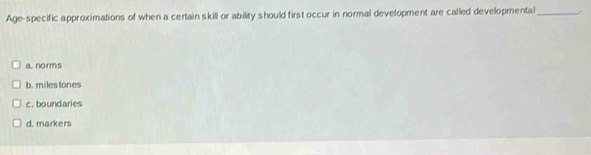 Age-specific approximations of when a certain skill or ability should first occur in normal development are called developmental_
a. norms
b. milestones
c. boundaries
d. markers