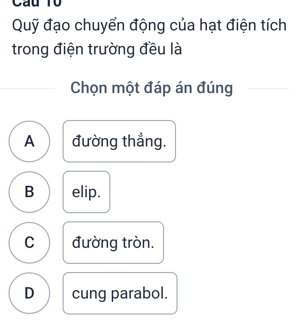 Cau T0
Quỹ đạo chuyển động của hạt điện tích
trong điện trường đều là
Chọn một đáp án đúng
A đường thắng.
B elip.
C đường tròn.
D cung parabol.