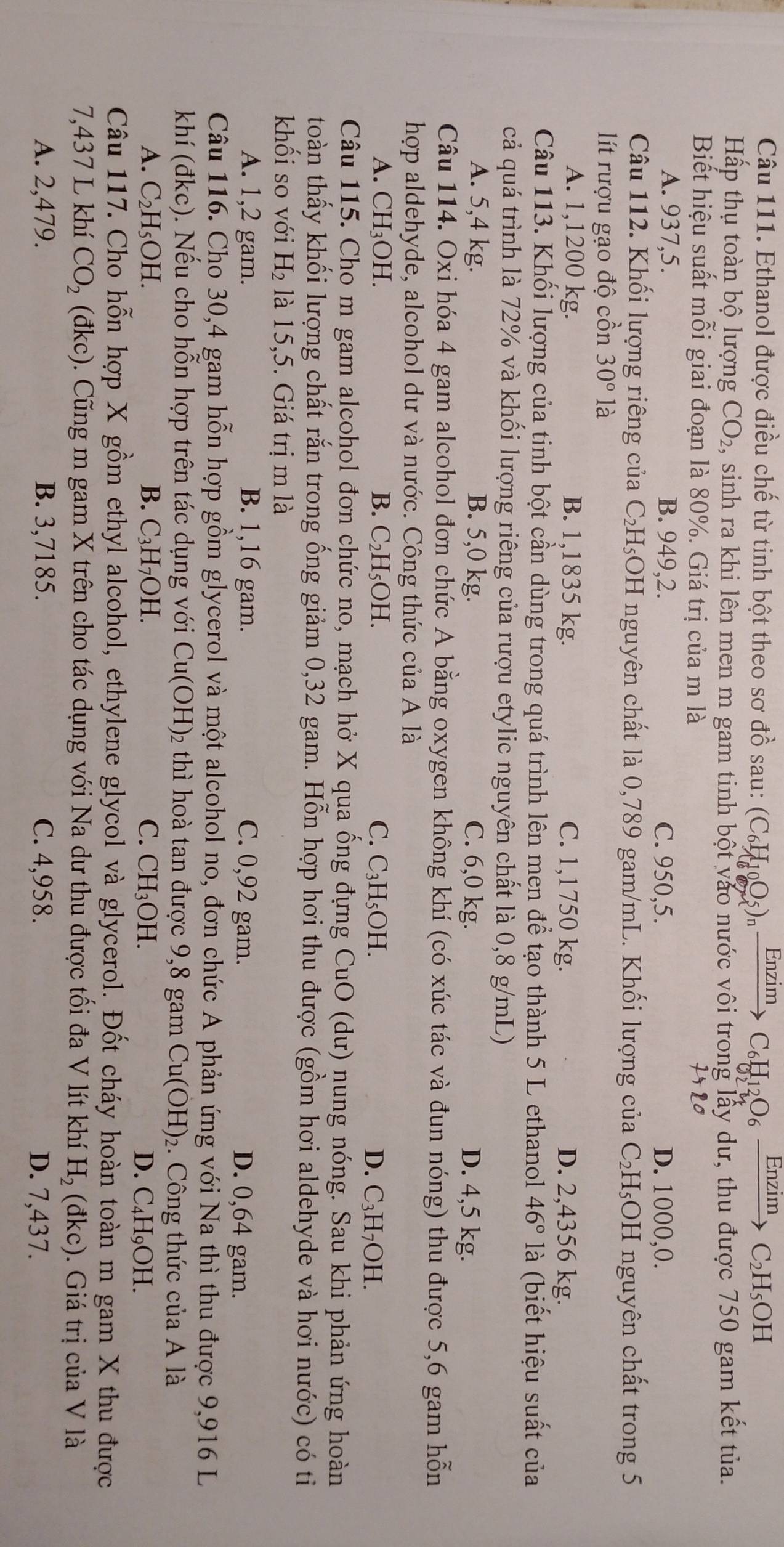 Enzím
Câu 111. Ethanol được điều chế từ tinh bột theo sơ đồ sau: (C_6H_10O_5)_nfrac En21 C_6H_12O_6xrightarrow EnzimC_2H_5OH
Hấp thụ toàn bộ lượng CO_2 , sinh ra khi lên men m gam tinh bột vào nước vôi trong lấy dư, thu được 750 gam kết tủa.
Biết hiệu suất mỗi giai đoạn là 80%. Giá trị của m là
A. 937,5. B. 949,2. C. 950,5. D. 1000,0.
Câu 112. Khối lượng riêng của C_2H_5 OH nguyên chất là 0,789 gam/mL. Khối lượng của C_2H_5 OH nguyên chất trong 5
lít rượu gạo độ cồn 30° là
A. 1,1200 kg. B. 1,1835 kg. C. 1,1750 kg. D. 2,4356 kg.
Câu 113. Khối lượng của tinh bột cần dùng trong quá trình lên men để tạo thành 5 L ethanol 46° là (biết hiệu suất của
cả quá trình là 72% và khối lượng riêng của rượu etylic nguyên chất là 0,8 g/mL)
A. 5,4 kg. B. 5,0 kg. C. 6,0 kg.
D. 4,5 kg.
Câu 114. Oxi hóa 4 gam alcohol đơn chức A bằng oxygen không khí (có xúc tác và đun nóng) thu được 5,6 gam hỗn
hợp aldehyde, alcohol dư và nước. Công thức của A là
B.
A. CH_3OH C_2H_5OH. C. C_3H_5OH. D. C_3H_7OH
Câu 115. Cho m gam alcohol đơn chức no, mạch hở X qua ống đựng CuO (dư) nung nóng. Sau khi phản ứng hoàn
toàn thấy khối lượng chất rắn trong ống giảm 0,32 gam. Hỗn hợp hơi thu được (gồm hơi aldehyde và hơi nước) có tỉ
khối so với H_2 là 15,5. Giá trị m là
A. 1,2 gam. B. 1,16 gam. C. 0,92 gam. D. 0,64 gam.
Câu 116. Cho 30,4 gam hỗn hợp gồm glycerol và một alcohol no, đơn chức A phản ứng với Na thì thu được 9,916 L
khí (đkc). Nếu cho hỗn hợp trên tác dụng với Cu(OH) 2 thì hoà tan được 9,8 gam Cu(OH)_2. Công thức của A là
A. C_2H_5OH. B. C_3H_7OH. C. CH_3OH.
D. C_4H_9OH.
Câu 117. Cho hỗn hợp X gồm ethyl alcohol, ethylene glycol và glycerol. Đốt cháy hoàn toàn m gam X thu được
 
7,437 L khí CO_2 (đl 0. Cũng m gam X trên cho tác dụng với Na dư thu được tối đa V lít khí H_2(dkc). Giá trị của V là
A. 2,479. B. 3,7185. C. 4,958. D. 7,437.