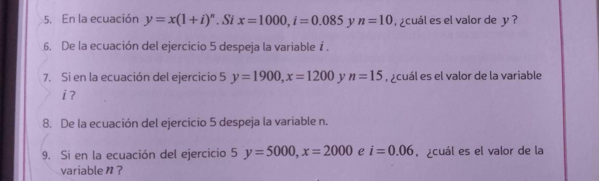 En la ecuación y=x(1+i)^n. Si x=1000, i=0.085 y n=10 ¿cuál es el valor de y ? 
6. De la ecuación del ejercicio 5 despeja la variable i. 
7. Si en la ecuación del ejercicio 5 y=1900, x=1200 y n=15 ,¿cuál es el valor de la variable
i? 
8. De la ecuación del ejercicio 5 despeja la variable n. 
9. Si en la ecuación del ejercicio 5 y=5000, x=2000 e i=0.06 , ¿cuál es el valor de la 
variable n?