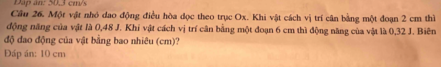 Dap ân: 50,3 cm/s
Câu 26. Một vật nhỏ dao động điều hòa dọc theo trục Ox. Khi vật cách vị trí cân bằng một đoạn 2 cm thì 
động năng của vật là 0,48 J. Khi vật cách vị trí cân bằng một đoạn 6 cm thì động năng của vật là 0,32 J. Biên 
độ dao động của vật bằng bao nhiêu (cm)? 
Đáp án: 10 cm