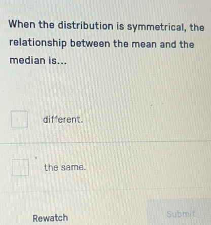 When the distribution is symmetrical, the
relationship between the mean and the
median is...
different.
the same.
Rewatch Submit