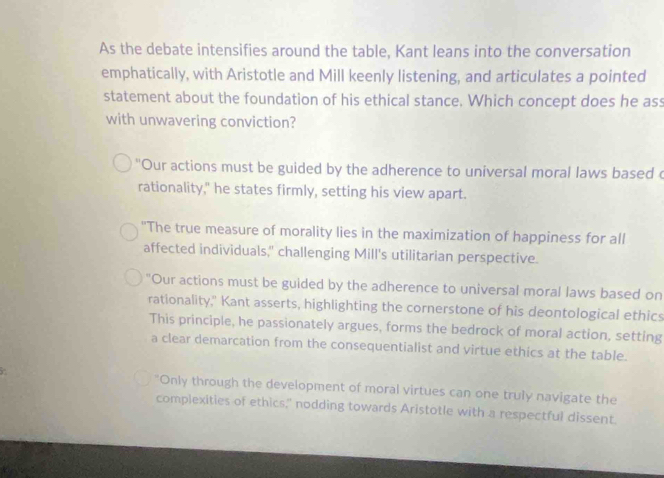 As the debate intensifies around the table, Kant leans into the conversation
emphatically, with Aristotle and Mill keenly listening, and articulates a pointed
statement about the foundation of his ethical stance. Which concept does he ass
with unwavering conviction?
"Our actions must be guided by the adherence to universal moral laws based c
rationality," he states firmly, setting his view apart.
"The true measure of morality lies in the maximization of happiness for all
affected individuals," challenging Mill's utilitarian perspective.
"Our actions must be guided by the adherence to universal moral laws based on
rationality," Kant asserts, highlighting the cornerstone of his deontological ethics
This principle, he passionately argues, forms the bedrock of moral action, setting
a clear demarcation from the consequentialist and virtue ethics at the table.
"Only through the development of moral virtues can one truly navigate the
complexities of ethics," nodding towards Aristotle with a respectful dissent.