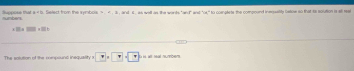 Suppose that a. Select from the symbols , , ≥ , and ≤ , as well as the words "and" and "or," to complete the compound inequality below so that its solution is all real 
numbers.
x□ a □ * □ b
The solution of the compound inequality x * □ a□ * □ b is all real numbers.