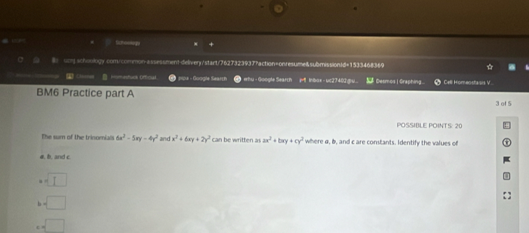 Schookegn
ucnj schoology.com/common-assessment-delivery/start/7627323937?action=onresume&submissionId=1533468369
Homestuck Official pipa - Google Search erhu - Google Search Inbox - uc27402gu Desmos | Graphing Cell Homeostasis V.
BM6 Practice part A
3 of 5
POSSIBLE POINTS: 20
The sum of the trinomials 6x^2-5xy-4y^2 and x^2+6xy+2y^2 can be written as ax^2+bxy+cy^2 where ø, b, and c are constants. Identify the values of
ø, b, and c
=□
h =□
c=□