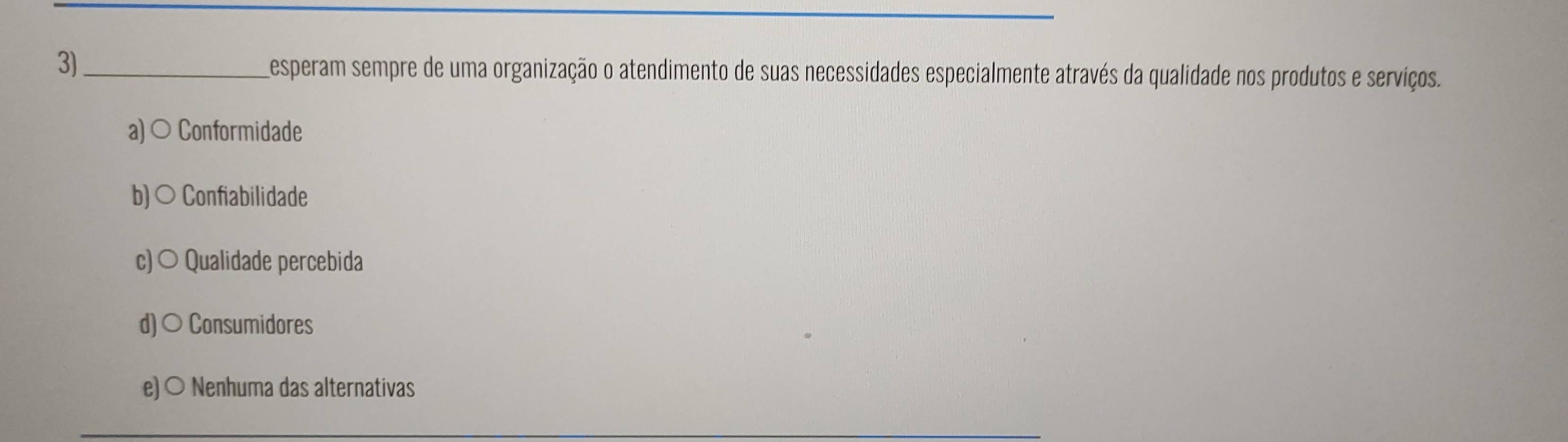 3)_ Resperam sempre de uma organização o atendimento de suas necessidades especialmente através da qualidade nos produtos e serviços.
a)○Conformidade
b)○ Confiabilidade
c)○ Qualidade percebida
d)○ Consumidores
e)○ Nenhuma das alternativas