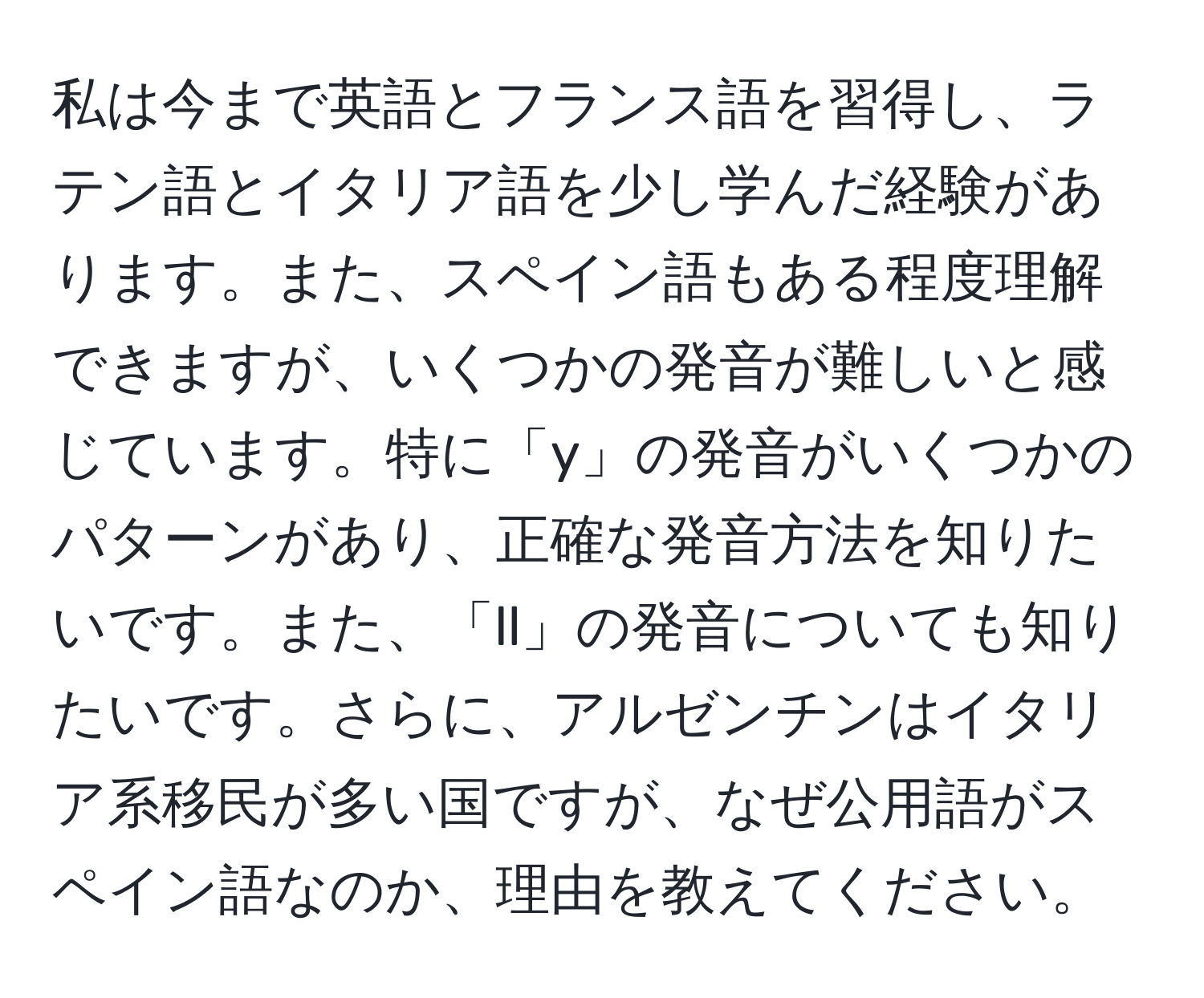 私は今まで英語とフランス語を習得し、ラテン語とイタリア語を少し学んだ経験があります。また、スペイン語もある程度理解できますが、いくつかの発音が難しいと感じています。特に「y」の発音がいくつかのパターンがあり、正確な発音方法を知りたいです。また、「ll」の発音についても知りたいです。さらに、アルゼンチンはイタリア系移民が多い国ですが、なぜ公用語がスペイン語なのか、理由を教えてください。