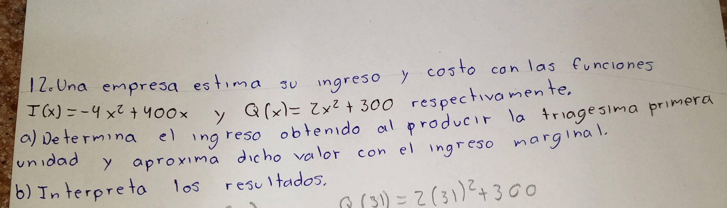 Una empresa estima so ingreso y costo con las funciones
I(x)=-4x^2+400x
Q(x)=2x^2+300 respectivamente. 
a) Determina el ingreso obtenido al producir la triagesima primera 
unidad y aproxima dicho valor con el ingreso marginal. 
b) Interpreta los resultados,
Q(31)=2(31)^2+300