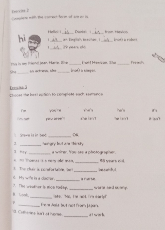 Evercise 2
Complete with the correct form of am or is.
Hello! I_ Daniel. I _from Mexico.
hi 1_ an English teacher, I _(not) a robot
_ 29 years old.
This is my friend Jean Marie. She _(not) Mexican. She _French
She_ an actress. she_ (not) a singer.
Exercise 3
Choose the best option to complete each sentence
I'm you're she's he's it's
I'm not you aren't she isn't he isn't it isn't
1. Steve is in bed. _OK.
2 _hungry but am thirsty.
3. Hey. _a writer. You are a photographer.
4. Mr Thomas is a very old man, _ 98 years old.
5. The chair is comfortable, but _beautiful.
6. My wife is a doctor. _a nurse.
7. The weather is nice today. _warm and sunny.
8. Look _late.' "No, I'm not. I'm early!"
9
_from Asia but not from Japan.
10. Catherine isn't at home.
_at work.