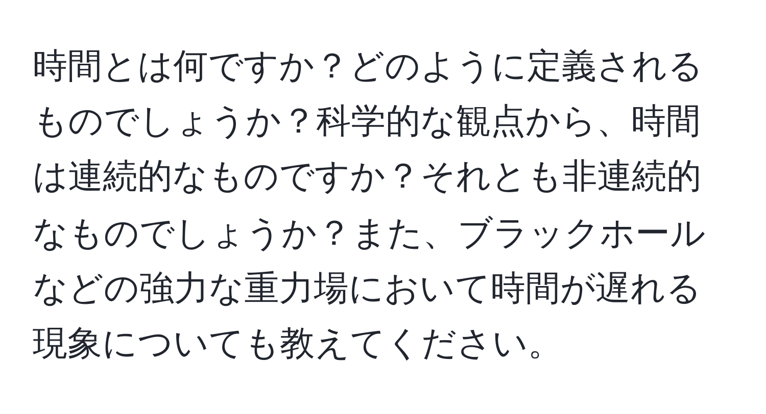 時間とは何ですか？どのように定義されるものでしょうか？科学的な観点から、時間は連続的なものですか？それとも非連続的なものでしょうか？また、ブラックホールなどの強力な重力場において時間が遅れる現象についても教えてください。